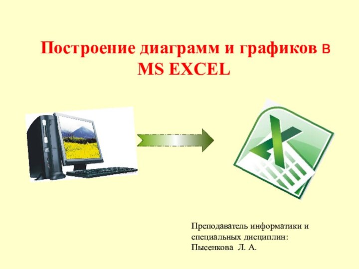 Построение диаграмм и графиков в MS EXCELПреподаватель информатики и специальных дисциплин: Пысенкова Л. А.