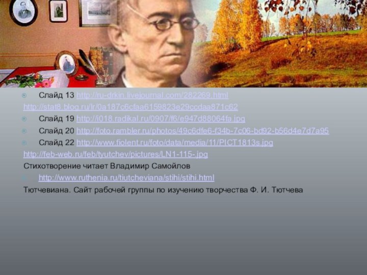 Слайд 13 http://ru-drkin.livejournal.com/282269.htmlhttp://stat8.blog.ru/lr/0a187c6cfaa6159823e29ccdaa871c62Слайд 19 http://i018.radikal.ru/0907/f6/e947d88064fa.jpgСлайд 20 http://foto.rambler.ru/photos/49c6dfe6-f34b-7c06-bd92-b56d4e7d7a95Слайд 22 http://www.fiolent.ru/foto/data/media/11/PICT1813s.jpghttp://feb-web.ru/feb/tyutchev/pictures/LN1-115-.jpgСтихотворение читает Владимир Самойловhttp://www.ruthenia.ru/tiutcheviana/stihi/stihi.htmlТютчевиана.