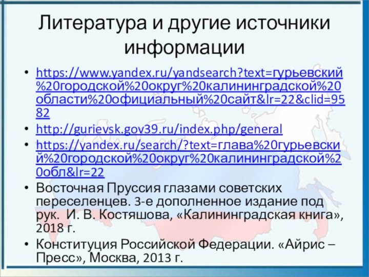 Литература и другие источники информацииhttps://www.yandex.ru/yandsearch?text=гурьевский%20городской%20округ%20калининградской%20области%20официальный%20сайт&lr=22&clid=9582http://gurievsk.gov39.ru/index.php/generalhttps://yandex.ru/search/?text=глава%20гурьевский%20городской%20округ%20калининградской%20обл&lr=22Восточная Пруссия глазами советских переселенцев. 3-е дополненное издание