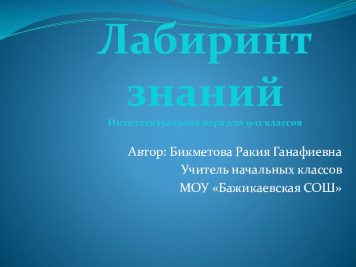 Автор: Бикметова Ракия ГанафиевнаУчитель начальных классов МОУ «Бажикаевская СОШ»Лабиринт знаний Интеллектуальная игра для 9-11 классов