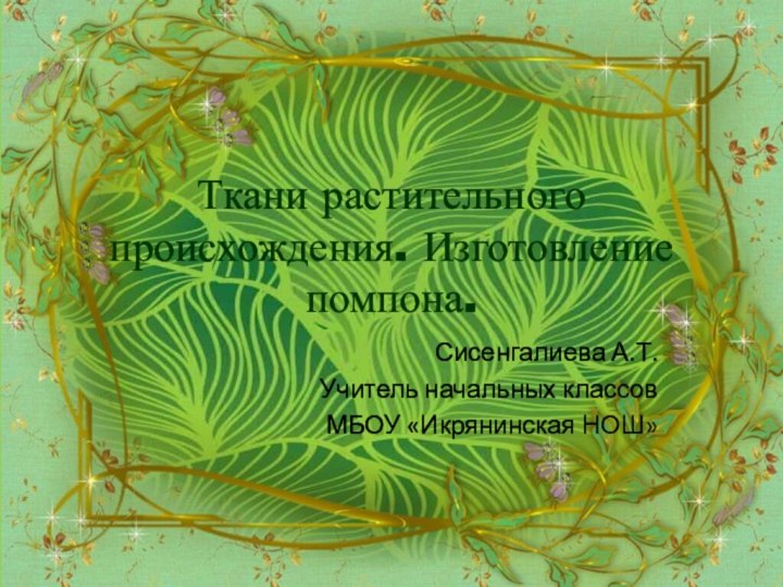 Ткани растительного происхождения. Изготовление помпона.Сисенгалиева А.Т.Учитель начальных классовМБОУ «Икрянинская НОШ»