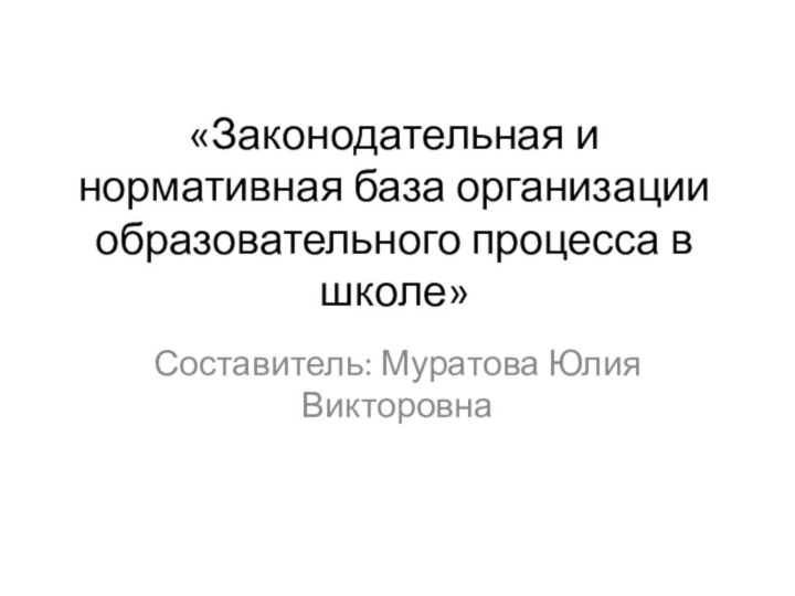 «Законодательная и нормативная база организации образовательного процесса в школе» Составитель: Муратова Юлия Викторовна