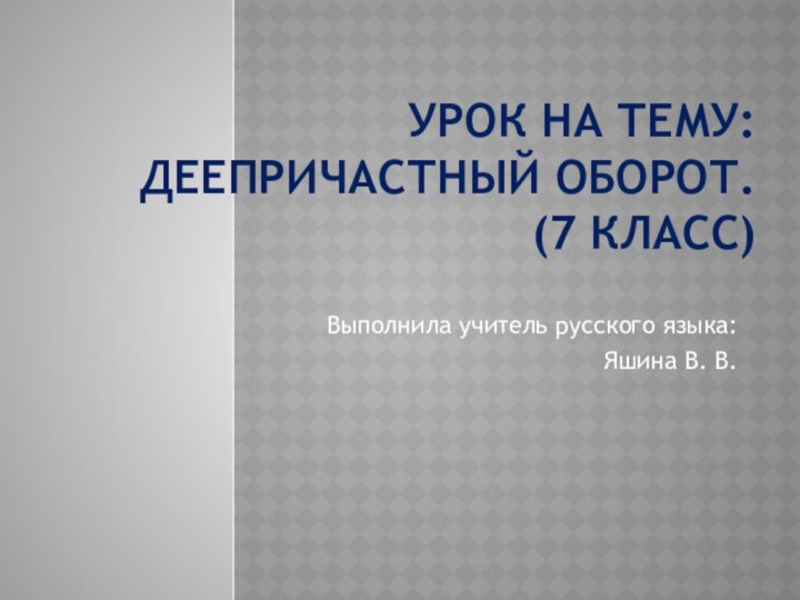 Урок на тему:  Деепричастный оборот. (7 класс)Выполнила учитель русского языка:Яшина В. В.