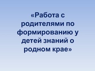 Презентация к докладу: Работа с родителями по формированию у детей знаний о родном крае