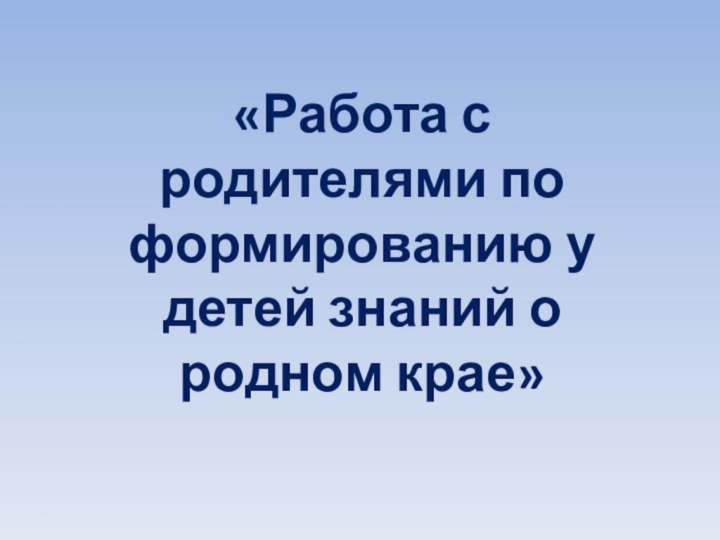 «Работа с родителями по формированию у детей знаний о родном крае»