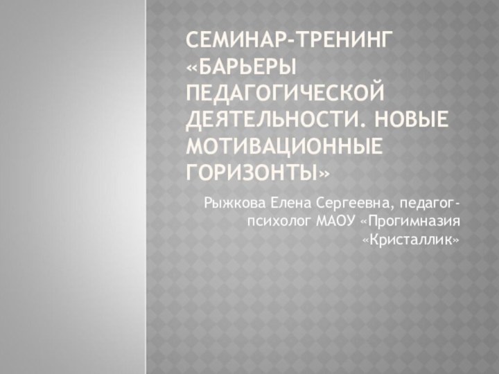 СЕМИНАР-ТРЕНИНГ «БАРЬЕРЫ ПЕДАГОГИЧЕСКОЙ ДЕЯТЕЛЬНОСТИ. НОВЫЕ МОТИВАЦИОННЫЕ ГОРИЗОНТЫ»Рыжкова Елена Сергеевна, педагог-психолог МАОУ «Прогимназия «Кристаллик»