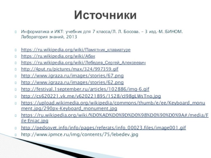 Информатика и ИКТ: учебник для 7 класса/Л. Л. Босова. – 3 изд.-М.:БИНОМ.Лаборатория знаний, 2013https://ru.wikipedia.org/wiki/Памятник_клавиатуреhttps://ru.wikipedia.org/wiki/Абакhttps://ru.wikipedia.org/wiki/Лебедев_Сергей_Алексеевичhttp://4put.ru/pictures/max/324/997359.gifhttp://www.igraza.ru/images/stories/67.pnghttp://www.igraza.ru/images/stories/62.pnghttp://festival.1september.ru/articles/102886/img-6.gifhttp://cs620221.vk.me/v620221895/1528/cI98gLWsTno.jpghttps://upload.wikimedia.org/wikipedia/commons/thumb/e/ee/Keyboard_monument.jpg/290px-Keyboard_monument.jpghttps://ru.wikipedia.org/wiki/%D0%AD%D0%9D%D0%98%D0%90%D0%9A#/media/File:Eniac.jpghttp://pedsovet.info/info/pages/referats/info_00023.files/image001.gifhttp://www.ipmce.ru/img/contents/75/lebedev.jpgИсточники