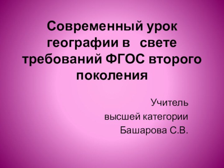 Современный урок географии в  свете требований ФГОС второго поколенияУчитель высшей категорииБашарова С.В.