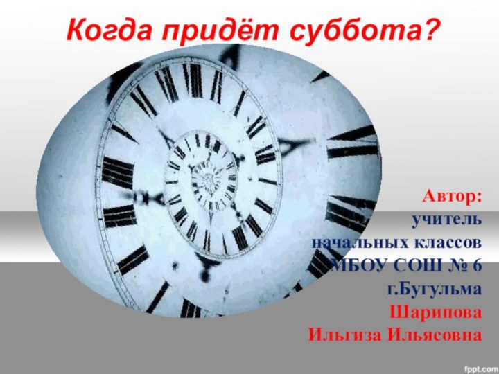 Когда придёт суббота?Автор:учительначальных классов МБОУ СОШ № 6г.Бугульма Шарипова Ильгиза Ильясовна