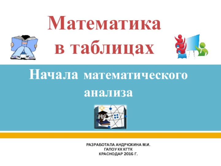 Математика  в таблицахНачала математического анализаРазработала Андрюхина М.И.ГАПОУ КК КГТККраснодар 2016 г.