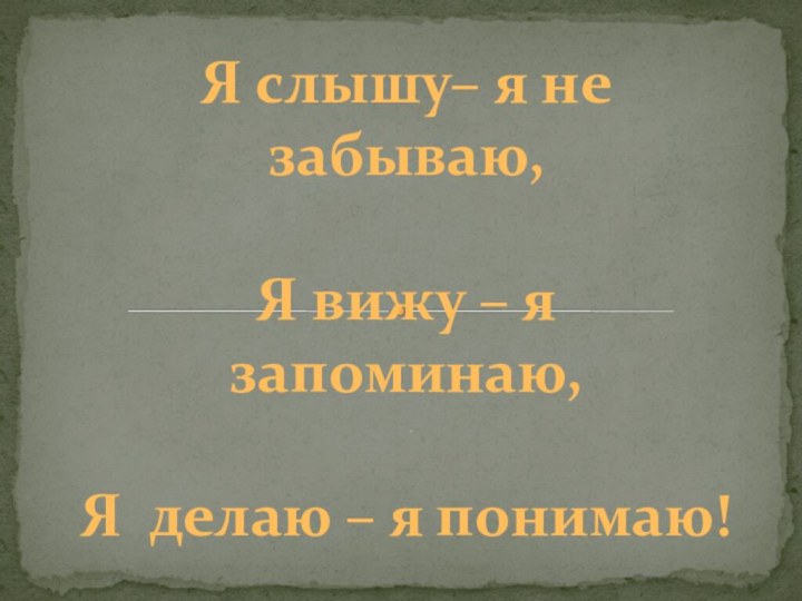 ..Я слышу– я не забываю,Я вижу – я запоминаю,Я делаю – я понимаю!