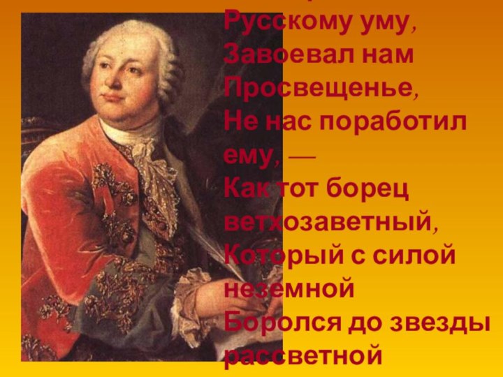 Да, велико его значенье —Он, верный Русскому уму,Завоевал нам Просвещенье,Не нас поработил