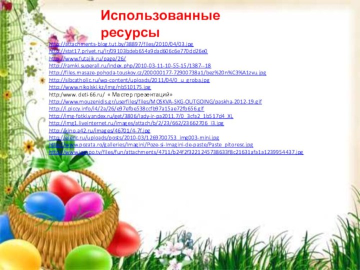 http://attachments-blog.tut.by/38897/files/2010/04/03.jpghttp://stat17.privet.ru/lr/09103bdeb654a9dad606c6e770dd26e0http://www.futajik.ru/page/26/http://ramki.superall.ru/index.php/2010-03-11-10-55-15/1387--18http://files.masaze-pohoda-touskov.cz/200000177-72900738a1/bez%20n%C3%A1zvu.jpghttp://sibcatholic.ru/wp-content/uploads/2011/04/0_u_groba.jpghttp://www.nikolski.kz/img/nb510175.jpghttp:/www. deti-66.ru/ « Мастер презентаций»http://www.mouzenidis.gr/userfiles/files/MOSKVA-SKG-OUTGOING/paskha-2012-19.gifhttp://i.piccy.info/i4/2a/26/e97efbe538ccfb97a15ae72fb656.gifhttp://img-fotki.yandex.ru/get/3806/lady-ir-pa2011.7/0_3cfa2_1b517d4_XLhttp://img1.liveinternet.ru/images/attach/b/2/23/662/23662706_i3.jpghttp://kino.a42.ru/images/46701/4-7f.jpghttp://elenc.ru/uploads/posts/2010-03/1269700753_img003-mini.jpghttp://www.pozata.ro/galleries/Imagini/Poze-si-Imagini-de-paste/Paste_pitoresc.jpghttp://www.jampo.tv/files/fun/attachments/4711/b24f2f3221245738633f8c21631afa1a1239954437.jpgИспользованные ресурсы