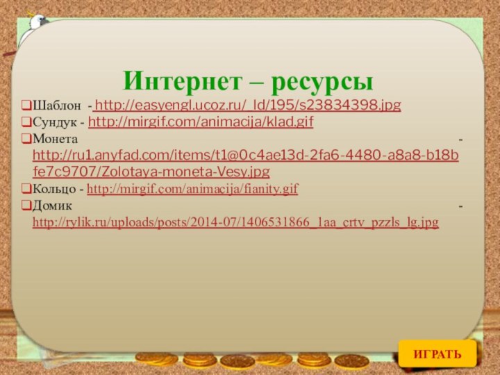 Интернет – ресурсыШаблон - http://easyengl.ucoz.ru/_ld/195/s23834398.jpgСундук - http://mirgif.com/animacija/klad.gifМонета - http://ru1.anyfad.com/items/t1@0c4ae13d-2fa6-4480-a8a8-b18bfe7c9707/Zolotaya-moneta-Vesy.jpgКольцо - http://mirgif.com/animacija/fianity.gifДомик - http://rylik.ru/uploads/posts/2014-07/1406531866_1aa_crtv_pzzls_lg.jpgИГРАТЬ