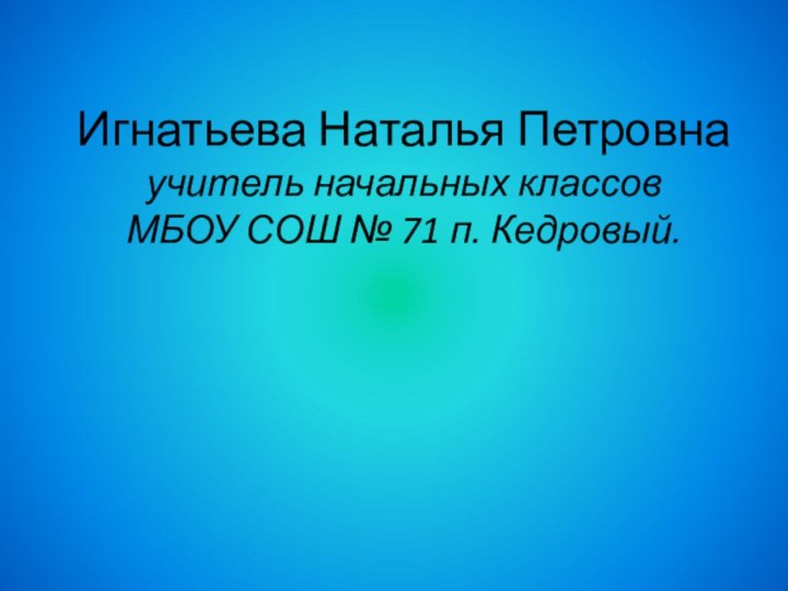 Игнатьева Наталья Петровна  учитель начальных классов  МБОУ СОШ № 71 п. Кедровый.