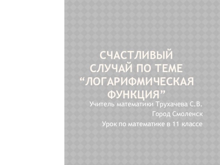 Счастливый случай по теме “Логарифмическая функция” Учитель математики Трухачева С.В.Город СмоленскУрок по математике в 11 классе