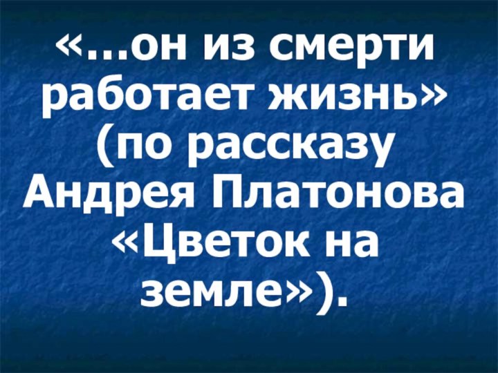 «…он из смерти работает жизнь» (по рассказу Андрея Платонова «Цветок на земле»).