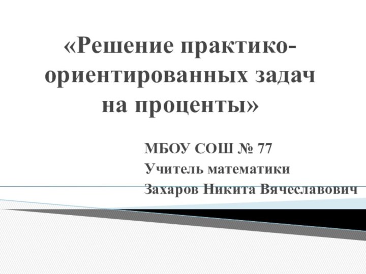 «Решение практико-ориентированных задач на проценты» МБОУ СОШ № 77Учитель математикиЗахаров Никита Вячеславович