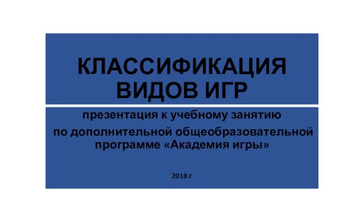 КЛАССИФИКАЦИЯ ВИДОВ ИГРпрезентация к учебному занятию по дополнительной общеобразовательной программе «Академия игры»2018 г