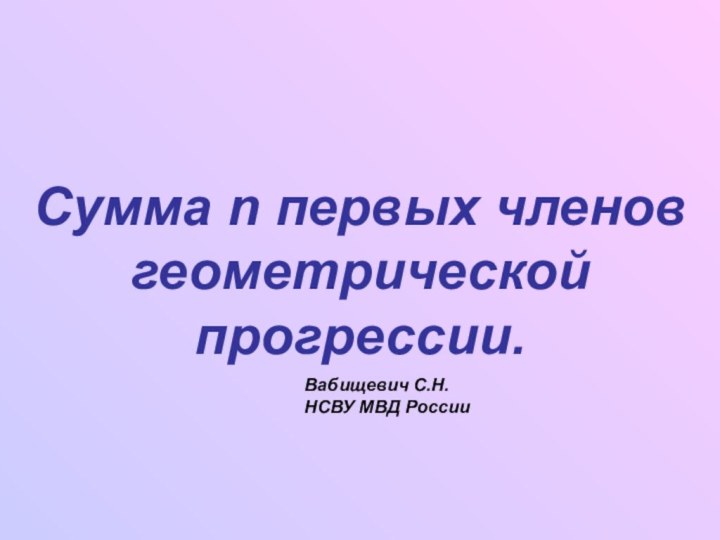 Сумма n первых членов геометрической прогрессии.Вабищевич С.Н.НСВУ МВД России