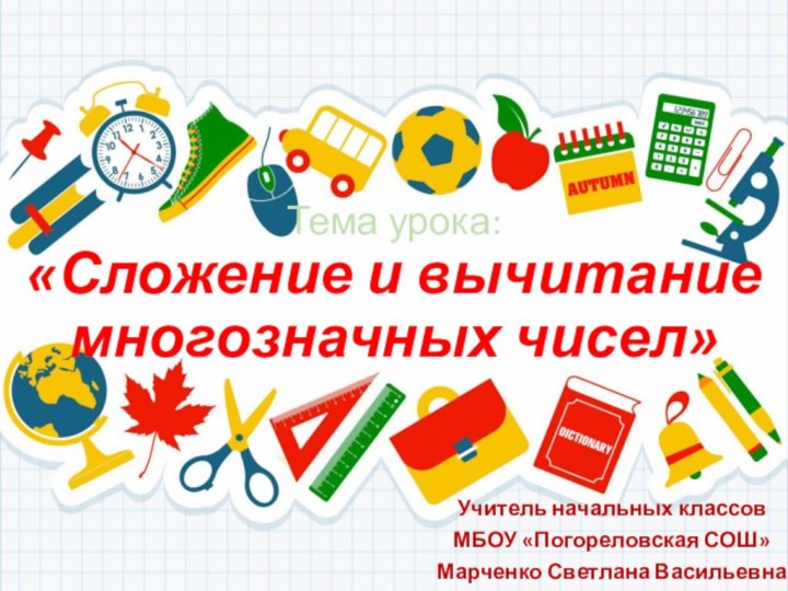 Тема урока: «Сложение и вычитание многозначных чисел»Учитель начальных классовМБОУ «Погореловская СОШ»Марченко Светлана Васильевна