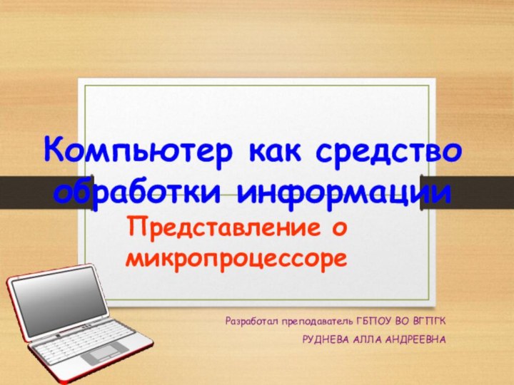 Компьютер как средство обработки информацииПредставление о микропроцессореРазработал преподаватель ГБПОУ ВО ВГПГКРУДНЕВА АЛЛА АНДРЕЕВНА