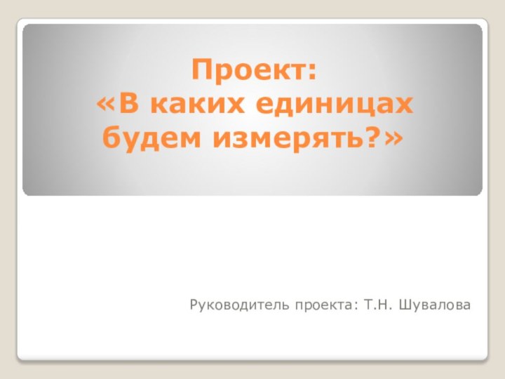 Проект:  «В каких единицах будем измерять?»Руководитель проекта: Т.Н. Шувалова