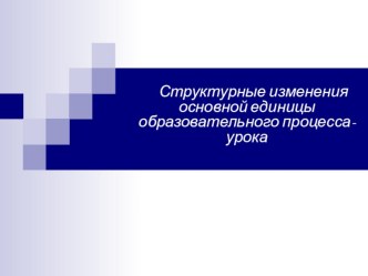 Презентация Структурные изменения основной единицы образовательного процесса- урока