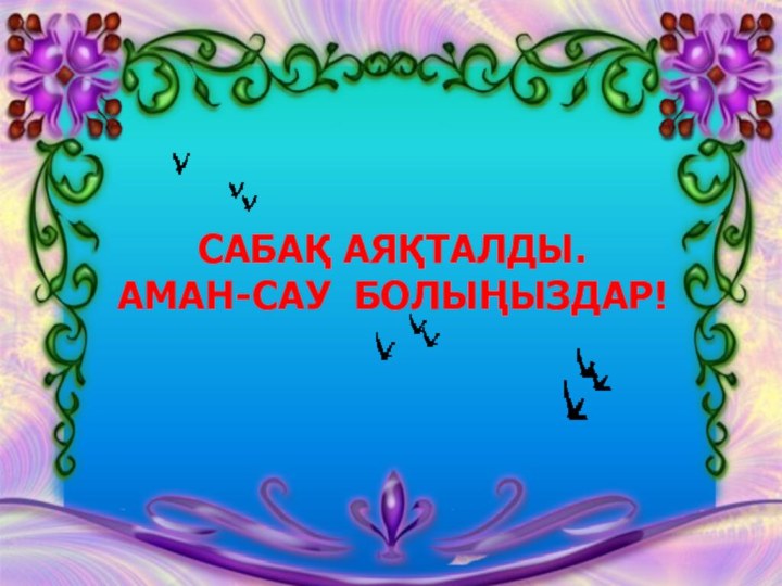 САБАҚ АЯҚТАЛДЫ.АМАН-САУ БОЛЫҢЫЗДАР!