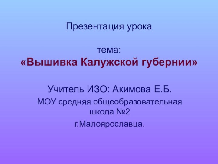 Презентация урока  тема: «Вышивка Калужской губернии»Учитель ИЗО: Акимова Е.Б.МОУ средняя общеобразовательная школа №2 г.Малоярославца.