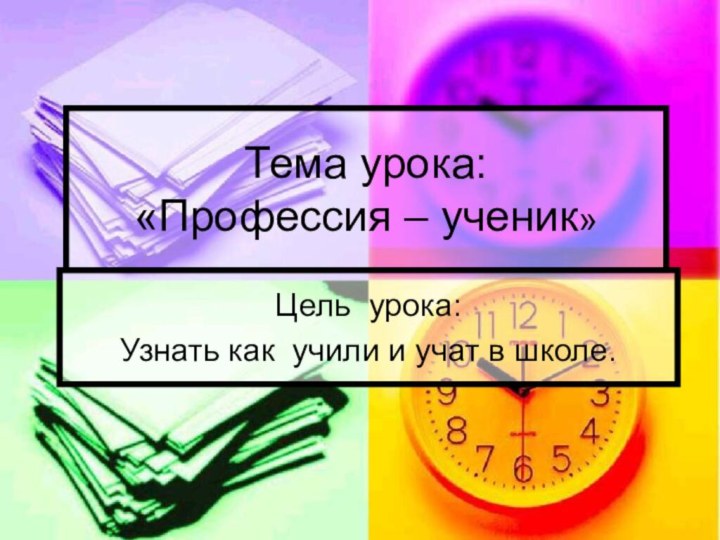 Тема урока: «Профессия – ученик»Цель урока:Узнать как учили и учат в школе.