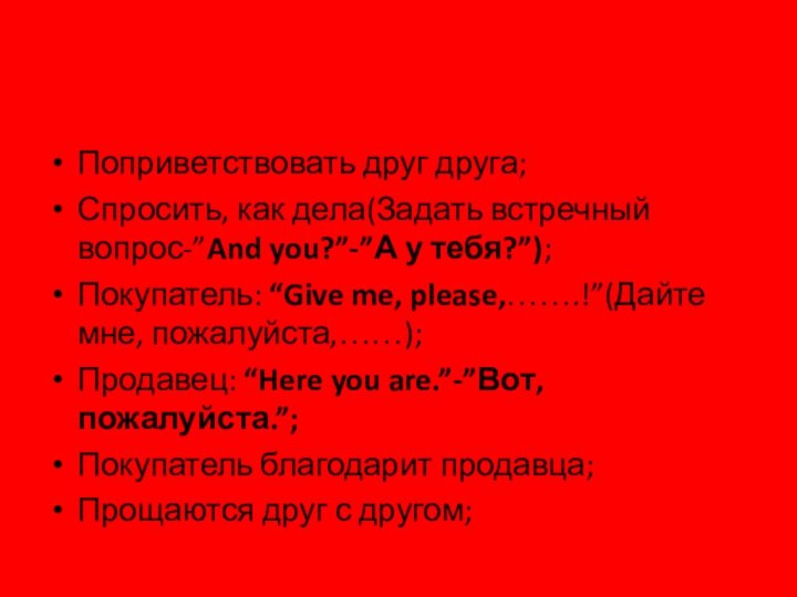 Поприветствовать друг друга;Спросить, как дела(Задать встречный вопрос-”And you?”-”А у тебя?”);Покупатель: “Give me,