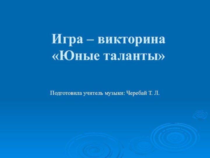 Игра – викторина  «Юные таланты» Подготовила учитель музыки: Черебай Т. Л.