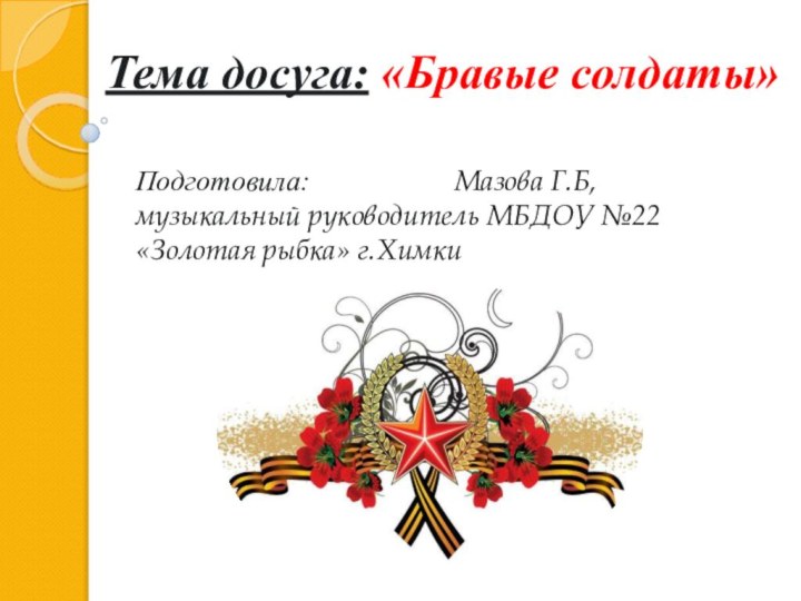 Тема досуга: «Бравые солдаты»Подготовила:	 			Мазова Г.Б, музыкальный руководитель МБДОУ №22 «Золотая рыбка» г.Химки