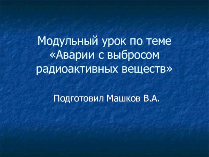 Модульный урок по теме «Аварии с выбросом радиоактивных веществ»Подготовил Машков В.А.