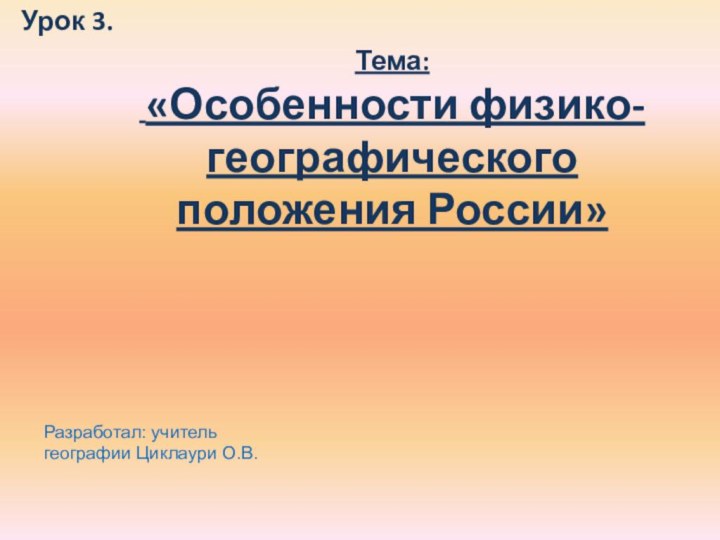 Урок 3.  Тема: «Особенности физико-географического положения России» Разработал: учитель географии Циклаури О.В.