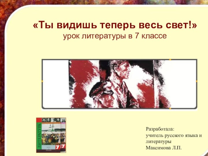 «Ты видишь теперь весь свет!»урок литературы в 7 классеРазработала: учитель русского языка и литературыМаксимова Л.П.