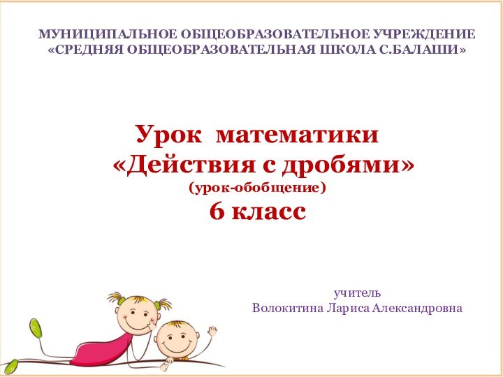 МУНИЦИПАЛЬНОЕ ОБЩЕОБРАЗОВАТЕЛЬНОЕ УЧРЕЖДЕНИЕ«СРЕДНЯЯ ОБЩЕОБРАЗОВАТЕЛЬНАЯ ШКОЛА С.БАЛАШИ» Урок математики «Действия с дробями»(урок-обобщение)6 классучитель Волокитина Лариса Александровна