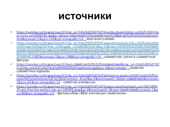 источникиhttps://yandex.ru/images/search?img_url=http%3A%2F%2Fthumbs.dreamstime.com%2Fz%2Fchess-icons-set-6804033.jpg&p=5&text=картинки%20шахматных%20фигур%20по%20отдельности&noreask=1&pos=159&rpt=simage&lr=53 – картинки шахматhttps://yandex.ru/images/search?img_url=http%3A%2F%2Fwww.photoshop-info.ru%2Fuploadfoto%2Fimgs%2Fbig%2Ffoto_1504.jpg&_=1458828591413&p=19&text=%D0%90%D0%BD%D0%B8%D0%BC%D0%B0%D1%86%D0%B8%D0%BE%D0%BD%D0%BD%D1%8B%D0%B5%20%D0%BA%D0%B0%D1%80%D1%82%D0%B8%D0%BD%D0%BA%D0%B8%20%D1%88%D0%B0%D1%85%D0%BC%D0%B0%D1%82&noreask=1&pos=588&rpt=simage&lr=53 - шахматная доска и шахматные фигурыhttps://yandex.ru/images/search?text=смайлик%20с%20шахматами&img_url=http%3A%2F%2Fi.ytimg.com%2Fvi%2FKuOq9DRRZ60%2Fhqdefault.jpg&pos=0&rpt=simage - смайлик