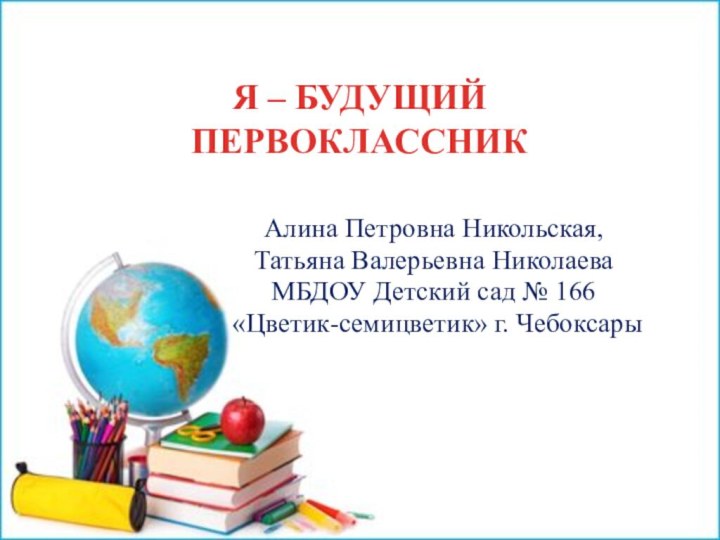 Я – БУДУЩИЙ ПЕРВОКЛАССНИК Алина Петровна Никольская, Татьяна Валерьевна НиколаеваМБДОУ Детский сад