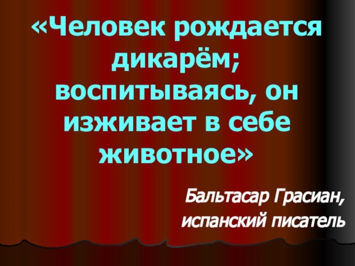 «Человек рождается дикарём; воспитываясь, он изживает в себе животное» Бальтасар Грасиан, испанский писатель