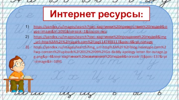 Интернет ресурсы:https://yandex.ru/images/search?text=картинки%20приветствия%20людей&stype=image&lr=1091&noreask=1&source=wiz;https://yandex.ru/images/search?text=картинки%20прощания%20людей&img_url=http%3A%2F%2Frupark.com%2Fjpg1147493117&pos=4&rpt=simagehttps://yandex.ru/images/search?img_url=http%3A%2F%2Fblog.nexteppe.com%2Fwp-content%2Fuploads%2F2012%2F09%2FGo-daddy-apology-letter-for-outage.jpg.png&p=4&text=картинки%20извинения%20людей&noreask=1&pos=137&rpt=simage&lr=1091