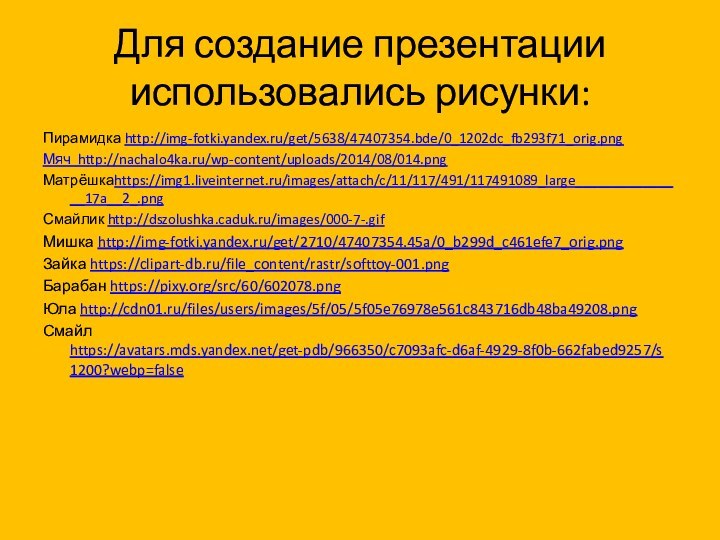 Для создание презентации использовались рисунки:Пирамидка http://img-fotki.yandex.ru/get/5638/47407354.bde/0_1202dc_fb293f71_orig.pngМяч http://nachalo4ka.ru/wp-content/uploads/2014/08/014.pngМатрёшкаhttps://img1.liveinternet.ru/images/attach/c/11/117/491/117491089_large_______________17a__2_.pngСмайлик http://dszolushka.caduk.ru/images/000-7-.gifМишка http://img-fotki.yandex.ru/get/2710/47407354.45a/0_b299d_c461efe7_orig.pngЗайка https://clipart-db.ru/file_content/rastr/softtoy-001.pngБарабан https://pixy.org/src/60/602078.pngЮла http://cdn01.ru/files/users/images/5f/05/5f05e76978e561c843716db48ba49208.pngСмайл https://avatars.mds.yandex.net/get-pdb/966350/c7093afc-d6af-4929-8f0b-662fabed9257/s1200?webp=false
