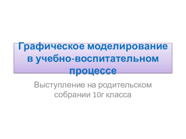 Графическое моделирование в учебно-воспитательном процессеВыступление на родительском собрании 10г класса