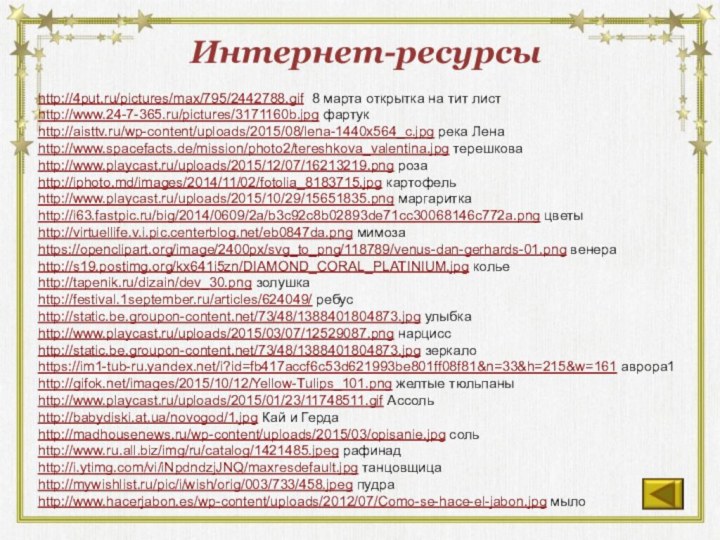 Интернет-ресурсыhttp://4put.ru/pictures/max/795/2442788.gif 8 марта открытка на тит листhttp://www.24-7-365.ru/pictures/3171160b.jpg фартукhttp://aisttv.ru/wp-content/uploads/2015/08/lena-1440x564_c.jpg река Ленаhttp://www.spacefacts.de/mission/photo2/tereshkova_valentina.jpg терешковаhttp://www.playcast.ru/uploads/2015/12/07/16213219.png розаhttp://iphoto.md/images/2014/11/02/fotolia_8183715.jpg