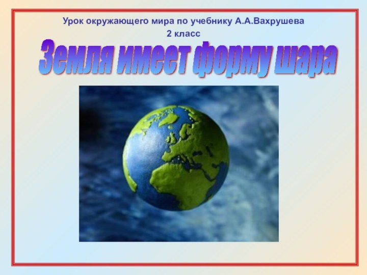 Земля имеет форму шараУрок окружающего мира по учебнику А.А.Вахрушева2 класс