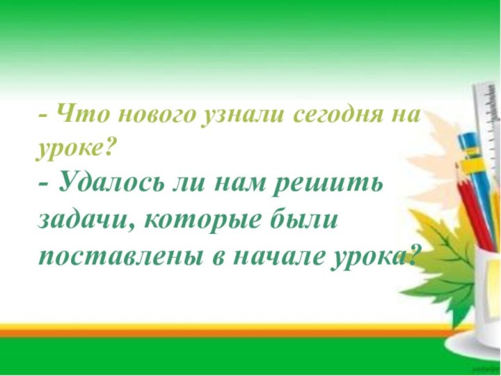 - Что нового узнали сегодня на уроке?- Удалось ли нам решить задачи,