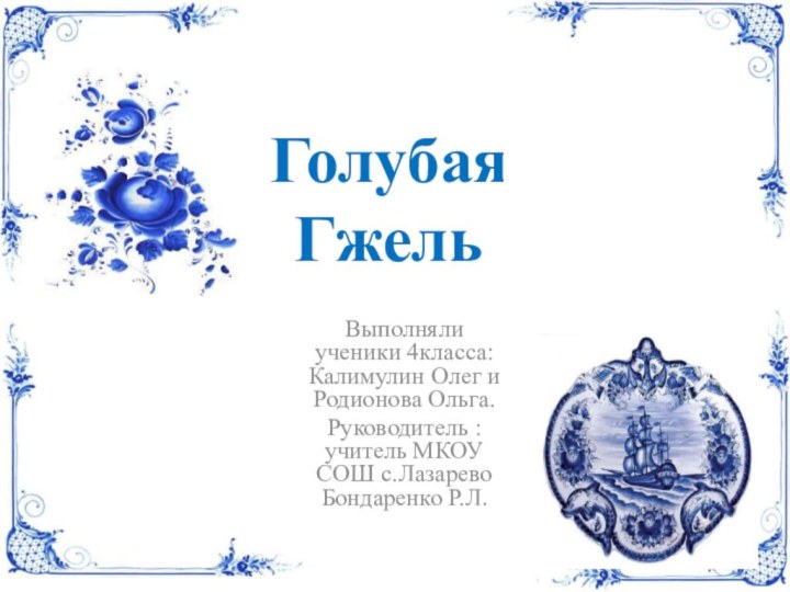 Голубая ГжельВыполняли ученики 4класса: Калимулин Олег и Родионова Ольга.Руководитель : учитель МКОУ СОШ с.Лазарево Бондаренко Р.Л.