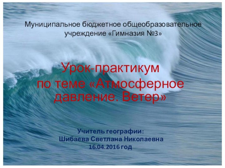 Муниципальное бюджетное общеобразовательное учреждение «Гимназия №3»Урок-практикумпо теме «Атмосферное давление. Ветер»Учитель географии: Шибаева Светлана Николаевна16.04.2016 год