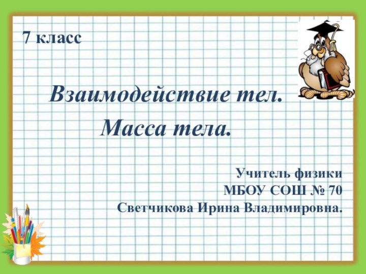 7 классВзаимодействие тел. Масса тела.Учитель физикиМБОУ СОШ № 70 Светчикова Ирина Владимировна.